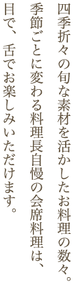 四季折々の旬な素材を活かしたお料理の数々。季節ごとに変わる料理長自慢の会席料理は、目で、舌でお楽しみいただけます。