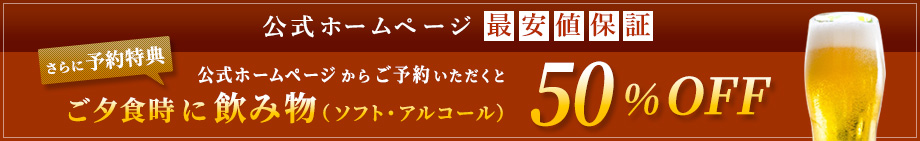 公式ホームページ最安値保証 さらに予約特典!公式ホームページからご予約いただくとご夕食時に　飲み物（ソフト・アルコール）50%OFF